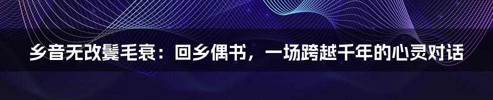 乡音无改鬓毛衰:回乡偶书,一场跨越千年的心灵对话