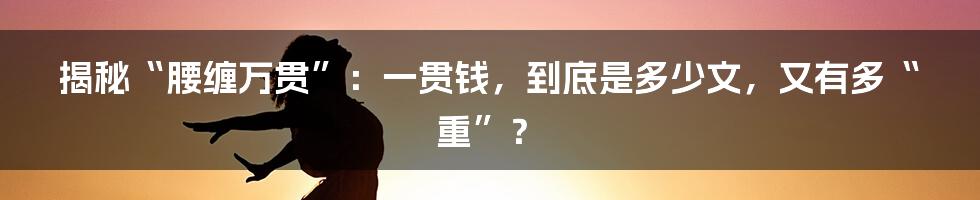 揭秘“腰缠万贯”:一贯钱,到底是多少文,又有多“重”?