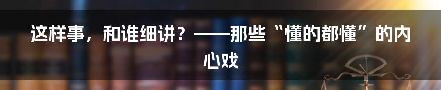 这样事,和谁细讲?——那些“懂的都懂”的内心戏