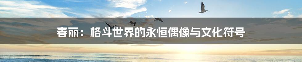 春丽:格斗世界的永恒偶像与文化符号