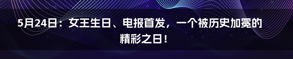 5月24日:女王生日、电报首发,一个被历史加冕的精彩之日!