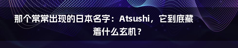 那个常常出现的日本名字:Atsushi,它到底藏着什么玄机?
