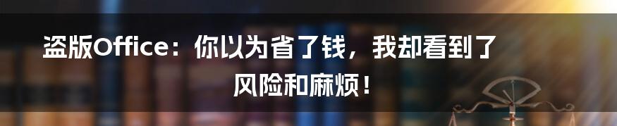 盗版Office：你以为省了钱，我却看到了风险和麻烦！