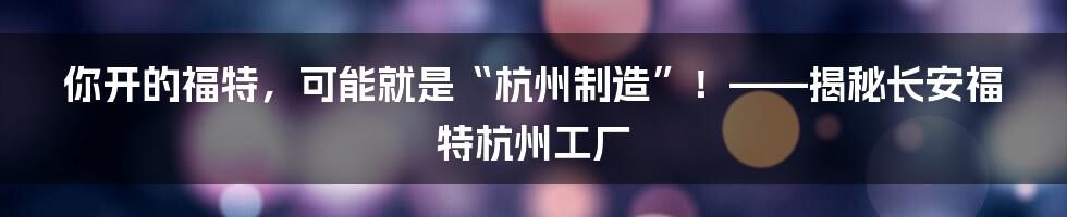 你开的福特，可能就是“杭州制造”！——揭秘长安福特杭州工厂