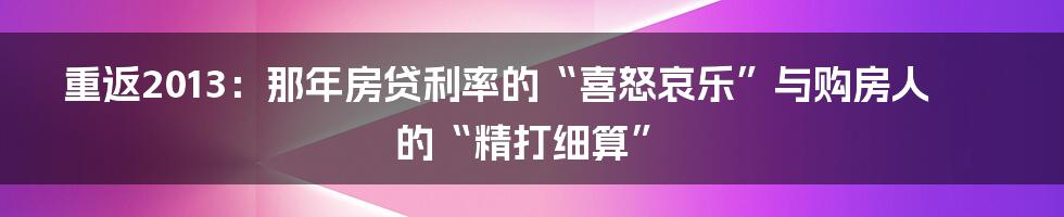 重返2013:那年房贷利率的“喜怒哀乐”与购房人的“精打细算”