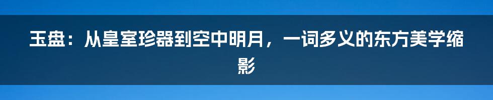 玉盘:从皇室珍器到空中明月,一词多义的东方美学缩影