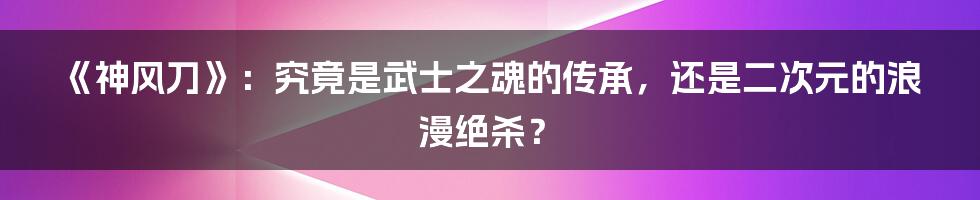 《神风刀》:究竟是武士之魂的传承,还是二次元的浪漫绝杀?