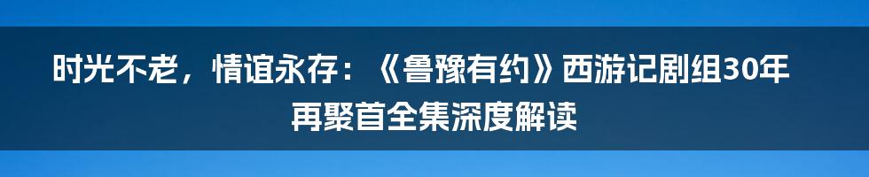 时光不老，情谊永存：《鲁豫有约》西游记剧组30年再聚首全集深度解读