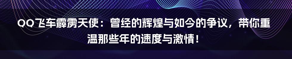 QQ飞车霹雳天使:曾经的辉煌与如今的争议,带你重温那些年的速度与激情!