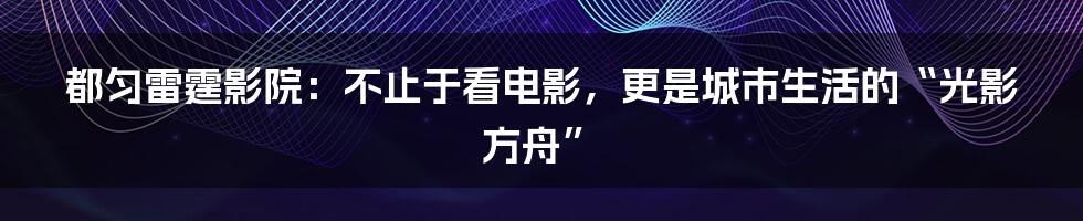 都匀雷霆影院:不止于看电影,更是城市生活的“光影方舟”