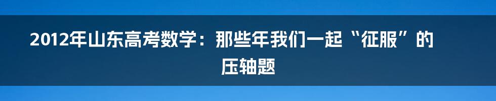 2012年山东高考数学:那些年我们一起“征服”的压轴题