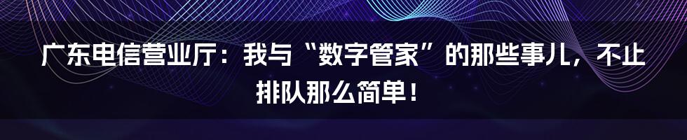 广东电信营业厅：我与“数字管家”的那些事儿，不止排队那么简单！