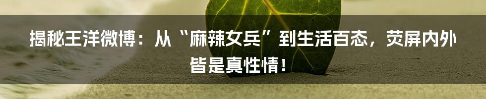 揭秘王洋微博:从“麻辣女兵”到生活百态,荧屏内外皆是真性情!