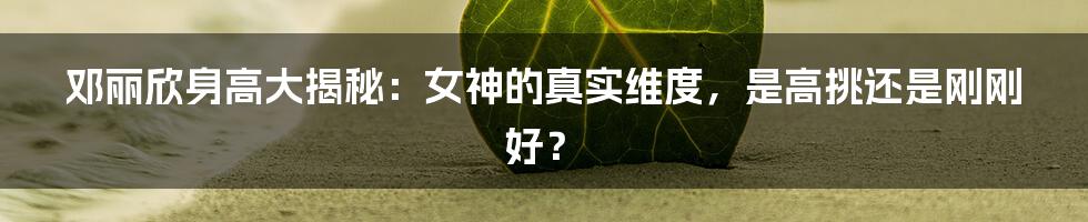 邓丽欣身高大揭秘：女神的真实维度，是高挑还是刚刚好？