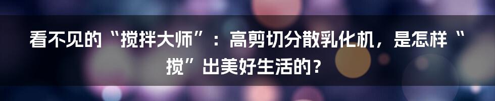 看不见的“搅拌大师”:高剪切分散乳化机,是怎样“搅”出美好生活的?