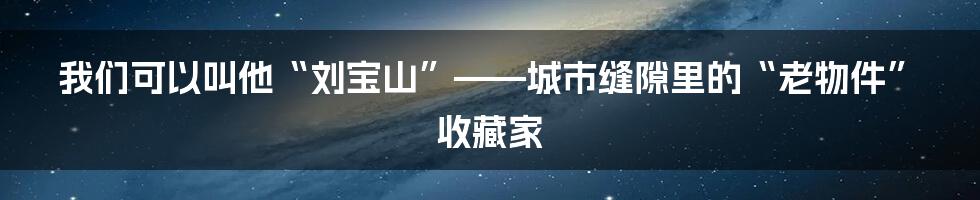 我们可以叫他“刘宝山”——城市缝隙里的“老物件”收藏家