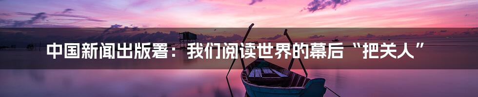 中国新闻出版署：我们阅读世界的幕后“把关人”