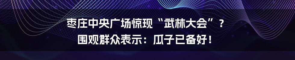 枣庄中央广场惊现“武林大会”? 围观群众表示:瓜子已备好!