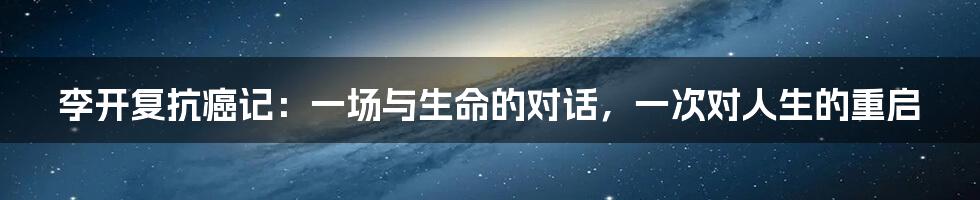 李开复抗癌记:一场与生命的对话,一次对人生的重启