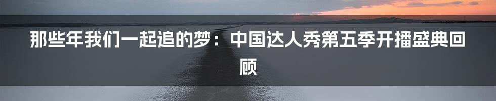 那些年我们一起追的梦:中国达人秀第五季开播盛典回顾