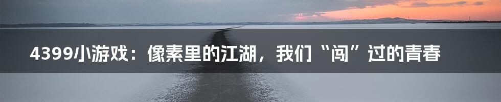 4399小游戏:像素里的江湖,我们“闯”过的青春