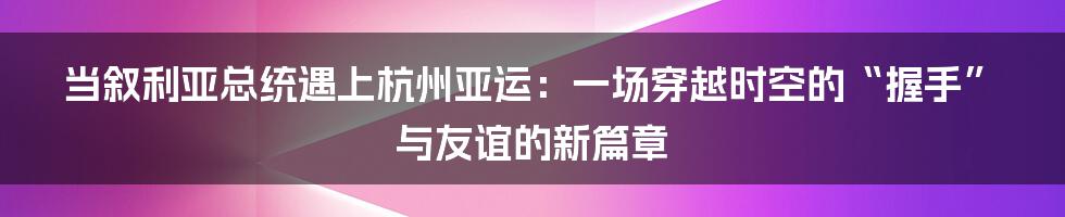 当叙利亚总统遇上杭州亚运:一场穿越时空的“握手”与友谊的新篇章
