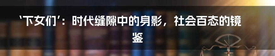 ‘下女们’:时代缝隙中的身影,社会百态的镜鉴