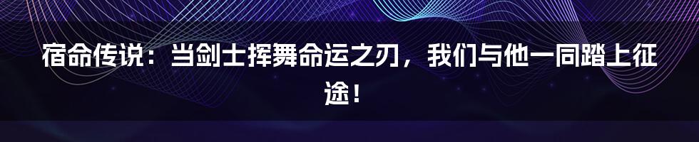 宿命传说:当剑士挥舞命运之刃,我们与他一同踏上征途!