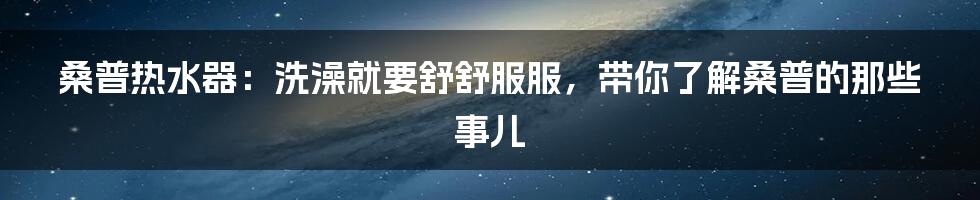 桑普热水器:洗澡就要舒舒服服,带你了解桑普的那些事儿