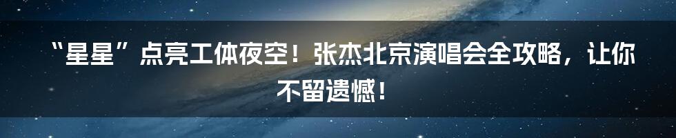 “星星”点亮工体夜空!张杰北京演唱会全攻略,让你不留遗憾!