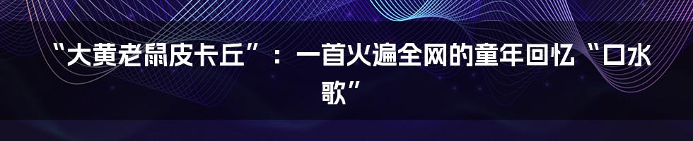 “大黄老鼠皮卡丘”:一首火遍全网的童年回忆“口水歌”