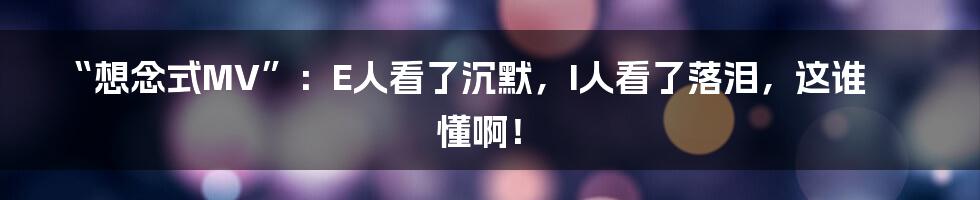 “想念式MV”:E人看了沉默,I人看了落泪,这谁懂啊!