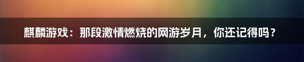 麒麟游戏:那段激情燃烧的网游岁月,你还记得吗?