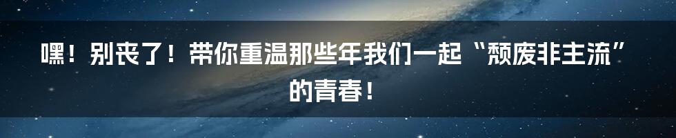 嘿!别丧了!带你重温那些年我们一起“颓废非主流”的青春!