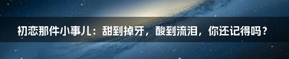 初恋那件小事儿:甜到掉牙,酸到流泪,你还记得吗?