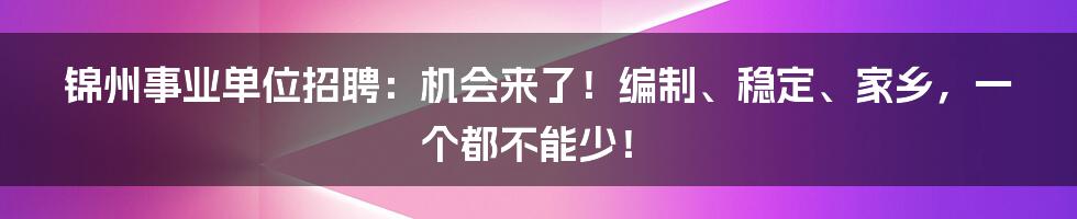 锦州事业单位招聘:机会来了!编制、稳定、家乡,一个都不能少!