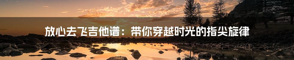 放心去飞吉他谱:带你穿越时光的指尖旋律