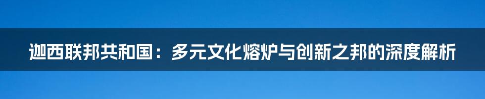 迦西联邦共和国:多元文化熔炉与创新之邦的深度解析