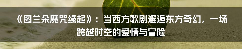 《图兰朵魔咒缘起》:当西方歌剧邂逅东方奇幻,一场跨越时空的爱情与冒险
