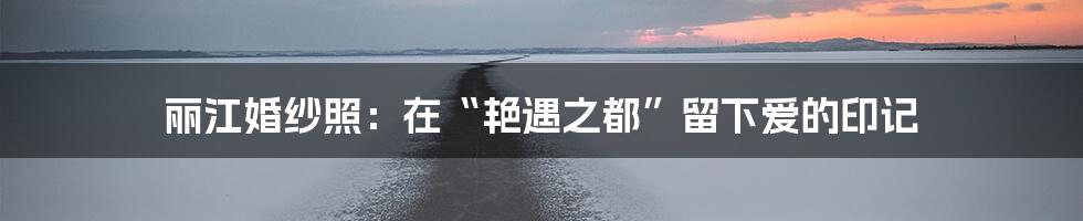 丽江婚纱照:在“艳遇之都”留下爱的印记