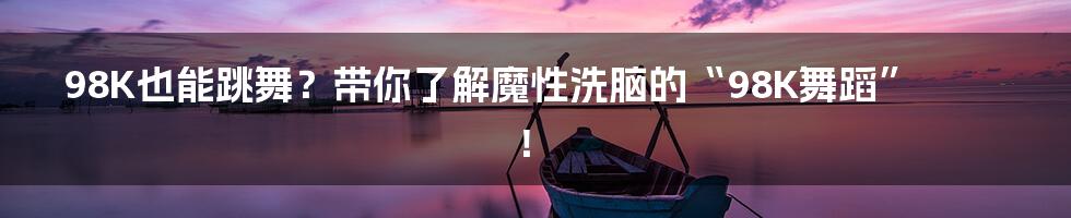 98K也能跳舞?带你了解魔性洗脑的“98K舞蹈”!
