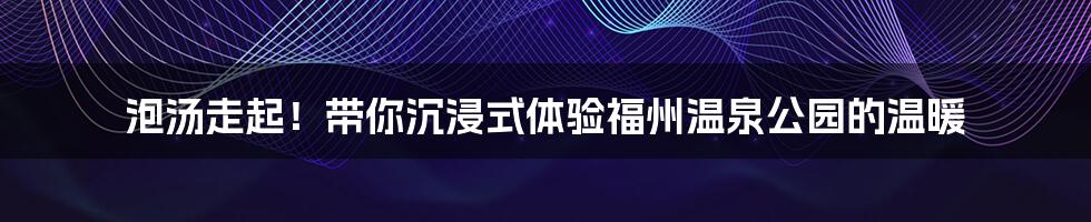 泡汤走起!带你沉浸式体验福州温泉公园的温暖