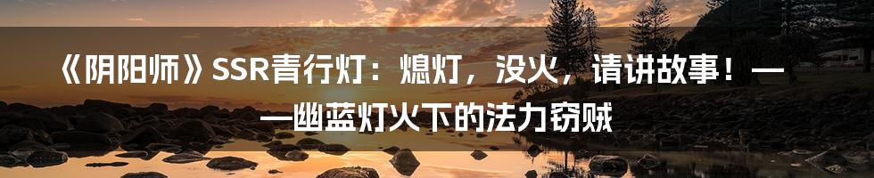 《阴阳师》SSR青行灯:熄灯,没火,请讲故事!——幽蓝灯火下的法力窃贼