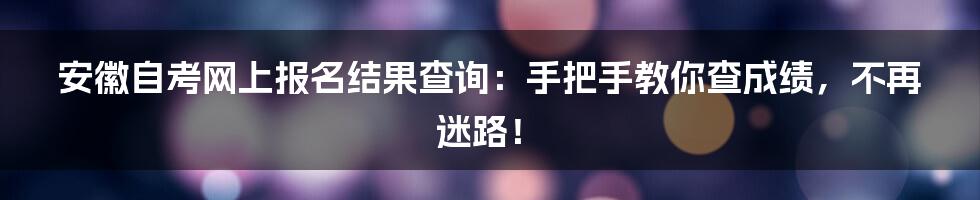 安徽自考网上报名结果查询:手把手教你查成绩,不再迷路!