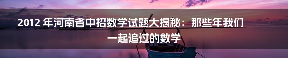 2012 年河南省中招数学试题大揭秘:那些年我们一起追过的数学