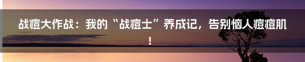 战痘大作战：我的“战痘士”养成记，告别恼人痘痘肌！
