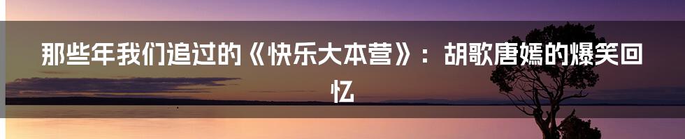 那些年我们追过的《快乐大本营》:胡歌唐嫣的爆笑回忆