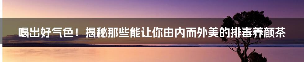 喝出好气色!揭秘那些能让你由内而外美的排毒养颜茶