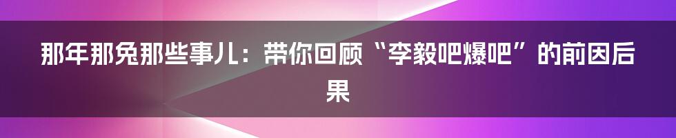 那年那兔那些事儿:带你回顾“李毅吧爆吧”的前因后果