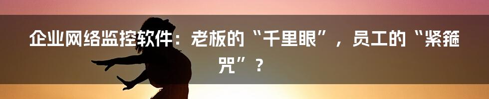 企业网络监控软件:老板的“千里眼”,员工的“紧箍咒”?